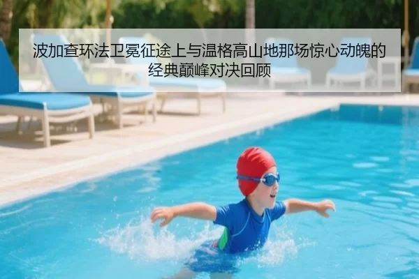 波加查环法卫冕征途上与温格高山地那场惊心动魄的经典巅峰对决回顾