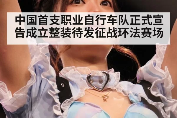中国首支职业自行车队正式宣告成立整装待发征战环法赛场