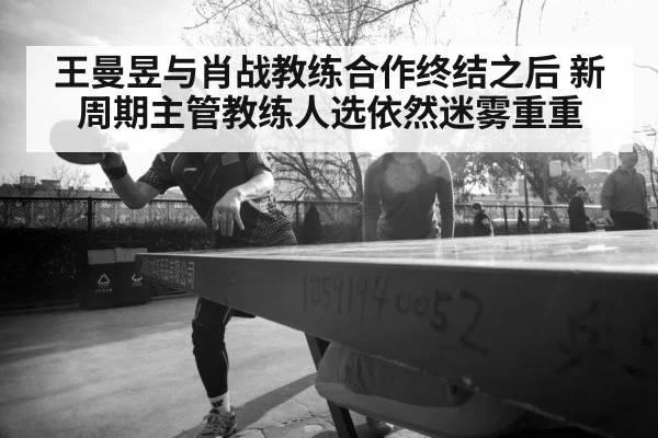 王曼昱与肖战教练合作终结之后 新周期主管教练人选依然迷雾重重